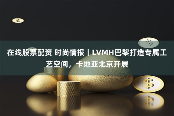 在线股票配资 时尚情报｜LVMH巴黎打造专属工艺空间，卡地亚北京开展