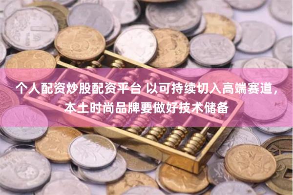 个人配资炒股配资平台 以可持续切入高端赛道，本土时尚品牌要做好技术储备