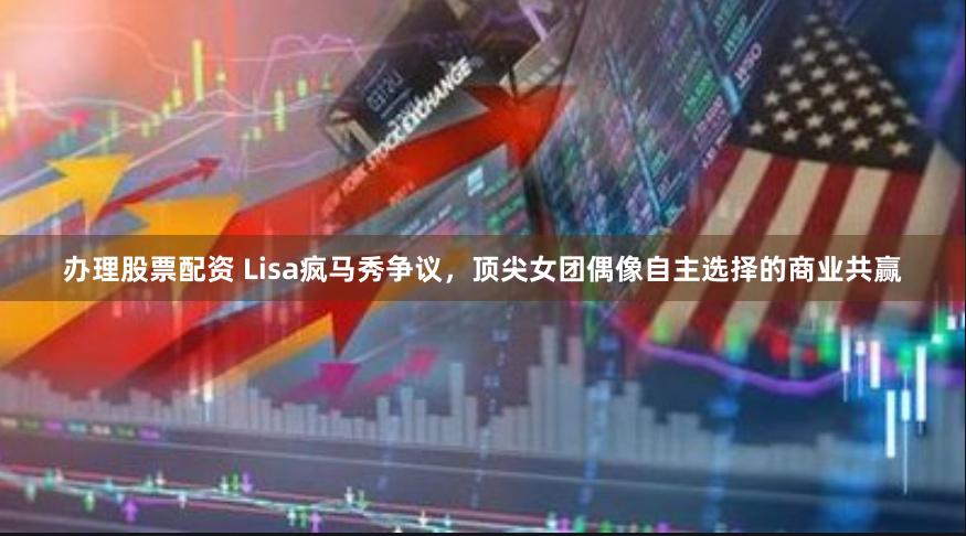 办理股票配资 Lisa疯马秀争议，顶尖女团偶像自主选择的商业共赢