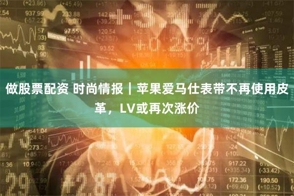 做股票配资 时尚情报｜苹果爱马仕表带不再使用皮革，LV或再次涨价