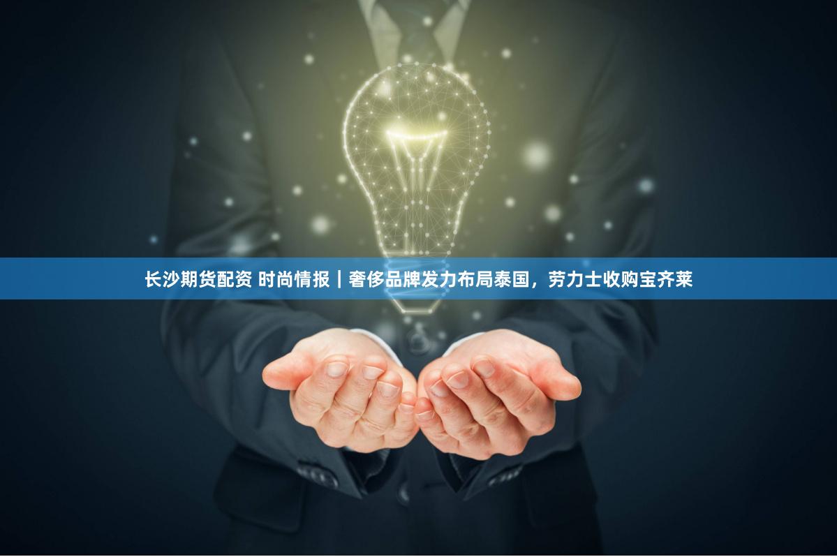 长沙期货配资 时尚情报｜奢侈品牌发力布局泰国，劳力士收购宝齐莱