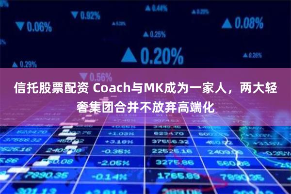 信托股票配资 Coach与MK成为一家人，两大轻奢集团合并不放弃高端化