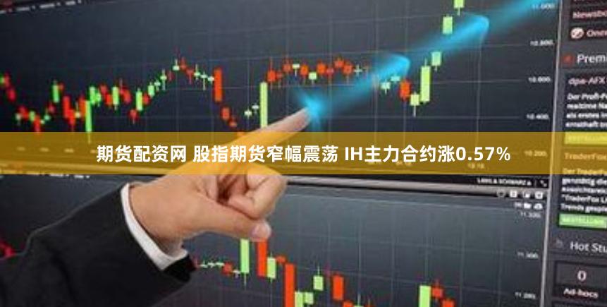 期货配资网 股指期货窄幅震荡 IH主力合约涨0.57%