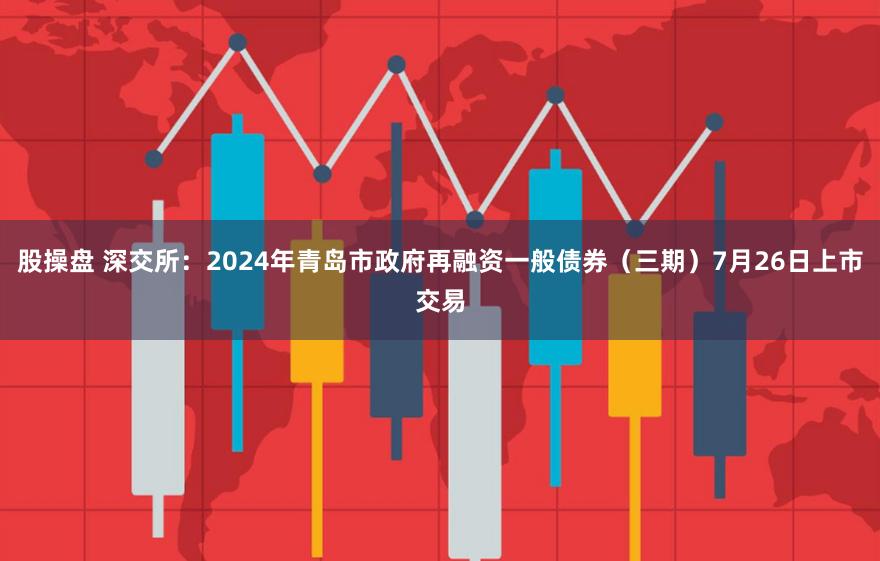 股操盘 深交所：2024年青岛市政府再融资一般债券（三期）7月26日上市交易