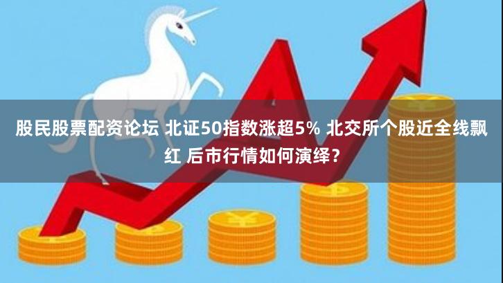 股民股票配资论坛 北证50指数涨超5% 北交所个股近全线飘红 后市行情如何演绎？