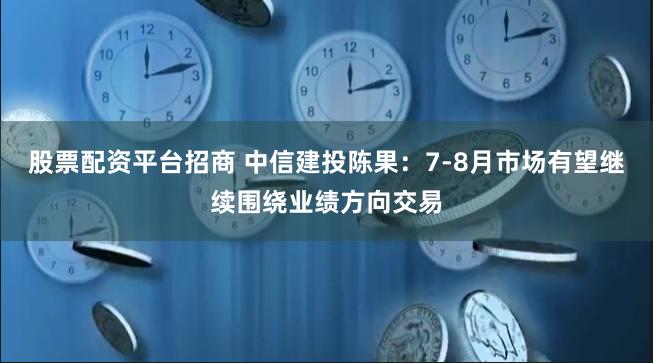 股票配资平台招商 中信建投陈果：7-8月市场有望继续围绕业绩方向交易