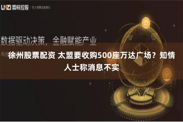 徐州股票配资 太盟要收购500座万达广场？知情人士称消息不实