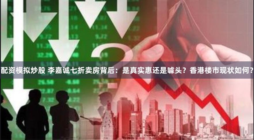 配资模拟炒股 李嘉诚七折卖房背后：是真实惠还是噱头？香港楼市现状如何？