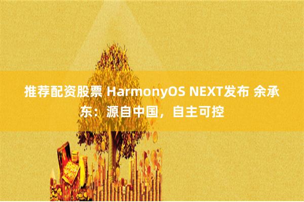 推荐配资股票 HarmonyOS NEXT发布 余承东：源自中国，自主可控