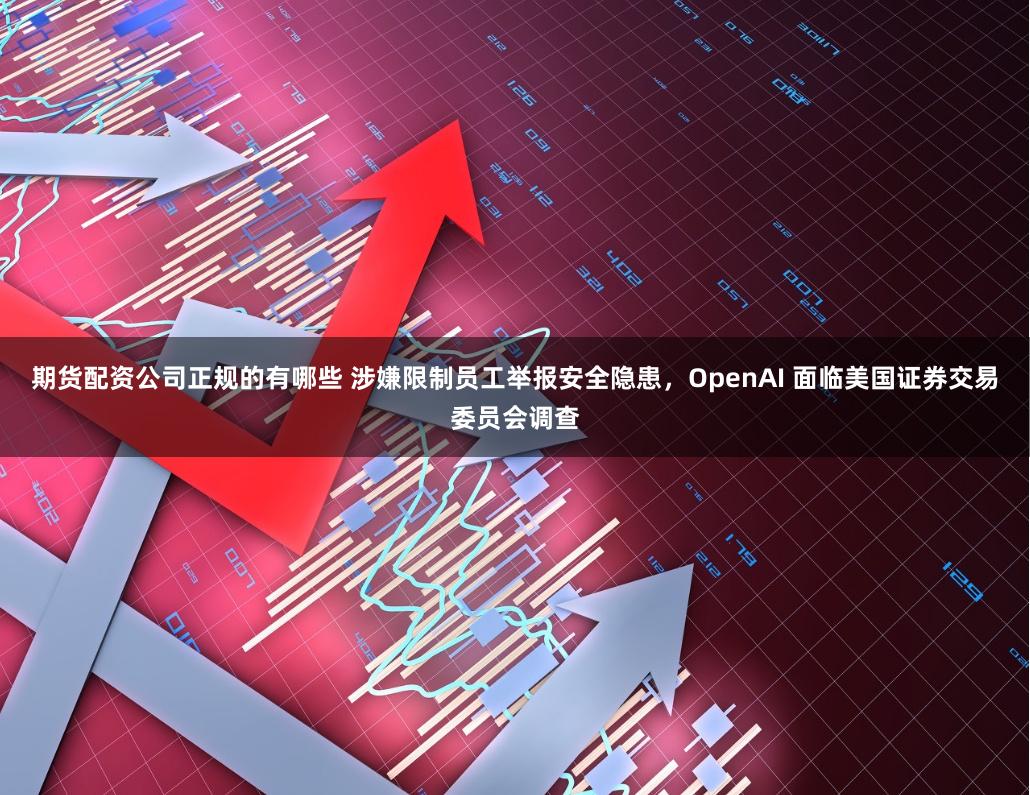 期货配资公司正规的有哪些 涉嫌限制员工举报安全隐患，OpenAI 面临美国证券交易委员会调查