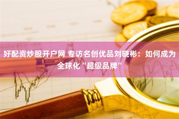 好配资炒股开户网 专访名创优品刘晓彬：如何成为全球化“超级品牌”