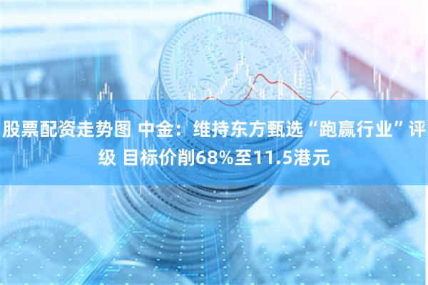 股票配资走势图 中金：维持东方甄选“跑赢行业”评级 目标价削68%至11.5港元