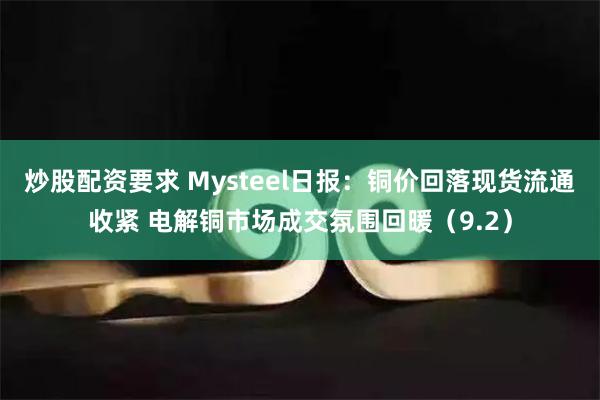 炒股配资要求 Mysteel日报：铜价回落现货流通收紧 电解铜市场成交氛围回暖（9.2）