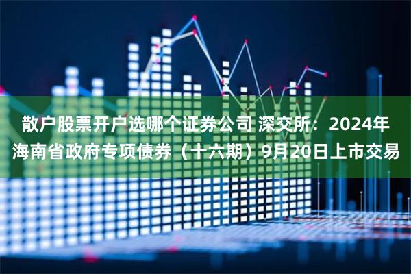 散户股票开户选哪个证券公司 深交所：2024年海南省政府专项债券（十六期）9月20日上市交易