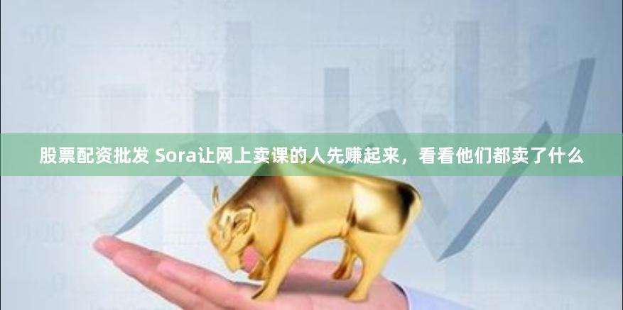 股票配资批发 Sora让网上卖课的人先赚起来，看看他们都卖了什么