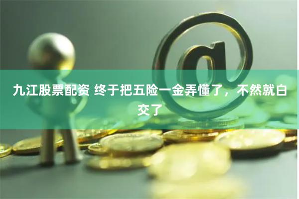 九江股票配资 终于把五险一金弄懂了，不然就白交了